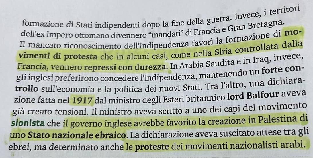 formazione di Stati indipendenti dopo la fine della guerra. Invece, i territori 
dell’ex Impero ottomano divennero “mandati” di Francia e Gran Bretagna. 
Il mancato riconoscimento dell’indipendenza favorì la formazione di mo- 
vimenti di protesta che in alcuni casi, come nella Siria controllata dalla 
Francia, vennero repressi con durezza. In Arabia Saudita e in Iraq, invece, 
gli inglesi preferirono concedere l’indipendenza, mantenendo un forte con- 
trollo sull’economia e la politica dei nuovi Stati. Tra l’altro, una dichiara- 
zione fatta nel 1917 dal ministro degli Esteri britannico lord Balfour aveva 
già creato tensioni. Il ministro aveva scritto a uno dei capi del movimento 
sionista che il governo inglese avrebbe favorito la creazione in Palestina di 
uno Stato nazionale ebraico. La dichiarazione aveva suscitato attese tra gli 
ebrei, ma determinato anche le proteste dei movimenti nazionalisti arabi.