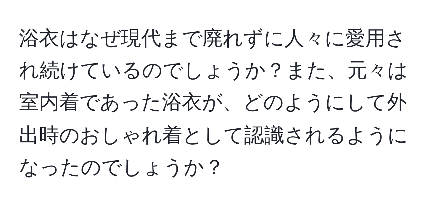 浴衣はなぜ現代まで廃れずに人々に愛用され続けているのでしょうか？また、元々は室内着であった浴衣が、どのようにして外出時のおしゃれ着として認識されるようになったのでしょうか？