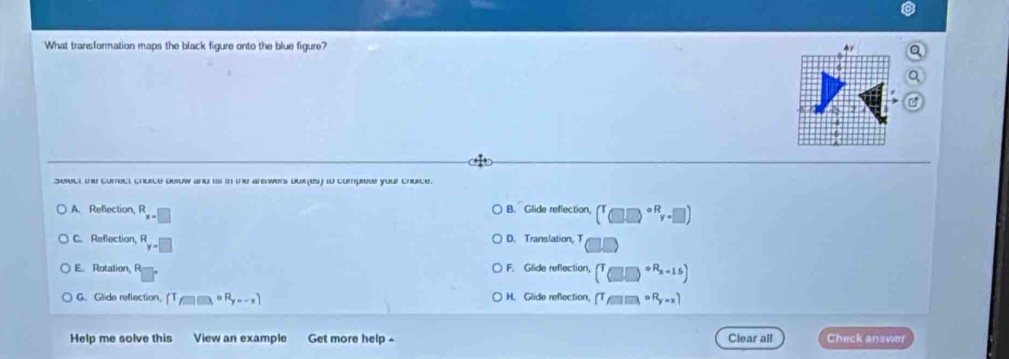 What transformation maps the black figure onto the blue figure? A
Sesect te conect churce desuw and a in te arewers durls w compese your churce.
A. Reflection, R_x=□  B. Glide reflection, (^T(□ )^circ Ry-□ )
C. Refection, R_y=□  D. Translation, T
E. Rotation, F. Glide reflection, (T_T)□^(circ R_2)=15)
G. Glide reflection, (T_fto □ )circ R_y...x) H. Glide refection, (T_f□ )□ )^circ R_y-x) 
Help me solve this View an example Get more help - Clear all Check answer