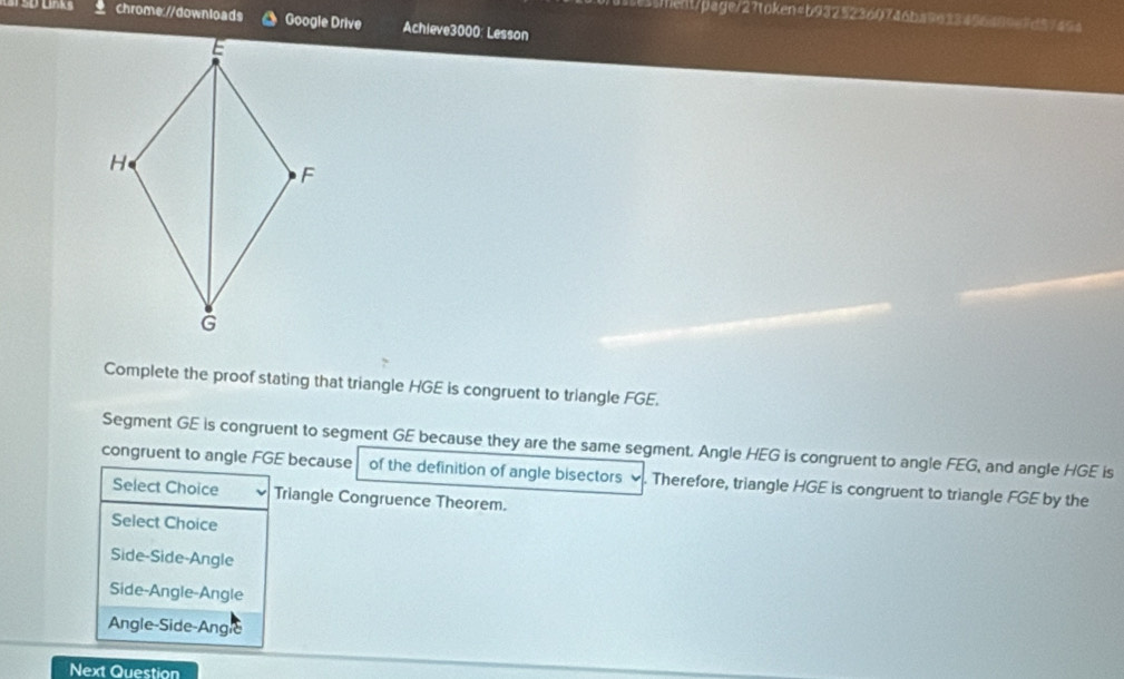 5e55fent/page/27token4b93252360746ba9633456489e7d57454
s ank chrome://downloads Google Drive Achieve3000: Lesson
Complete the proof stating that triangle HGE is congruent to triangle FGE.
Segment GE is congruent to segment GE because they are the same segment. Angle HEG is congruent to angle FEG, and angle HGE is
congruent to angle FGE because of the definition of angle bisectors ∞. Therefore, triangle HGE is congruent to triangle FGE by the
Select Choice Triangle Congruence Theorem.
Select Choice
Side-Side-Angle
Side-Angle-Angle
Angle-Side-Angle
Next Question