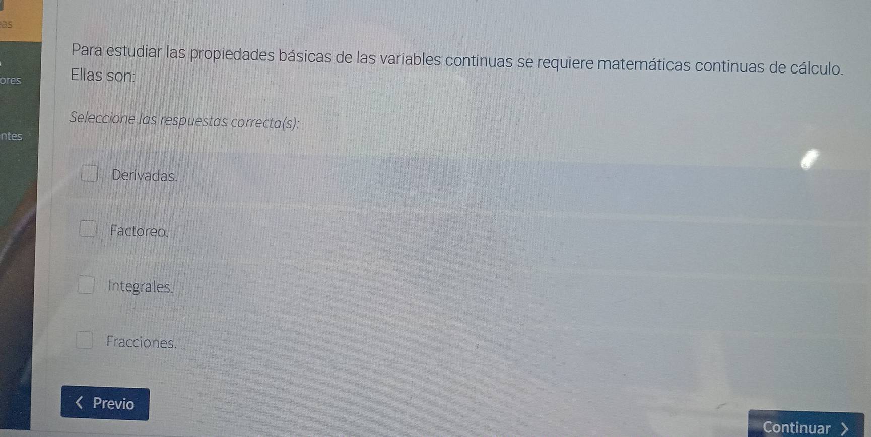 as
Para estudiar las propiedades básicas de las variables continuas se requiere matemáticas continuas de cálculo.
ores Ellas son:
Seleccione las respuestas correcta(s):
ntes
Derivadas.
Factoreo.
Integrales.
Fracciones.
Previo
Continuar