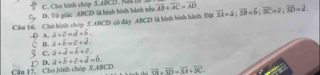 C. Cho hình chóp S. ABCD , Neu 2
D. Tứ giác ABCD là hình bình hành nếu vector AB+vector AC=vector AD. 
Câu 16. Cho hình chóp S. ABCD có đây ABCD là hình bình hành. Đặt vector SA=vector a; vector SB=vector b; vector SC=vector c; vector SD=vector d.
D A. vector a+vector c=vector d+vector b.
C B. vector a+vector b=vector c+vector d.
C. vector a+vector d=vector b+vector c.
D. vector a+vector b+vector c+vector d=vector 0. 
Câu 17. Cho hình chóp S. ABCD. overline SB+overline SD=overline SA+overline SC.