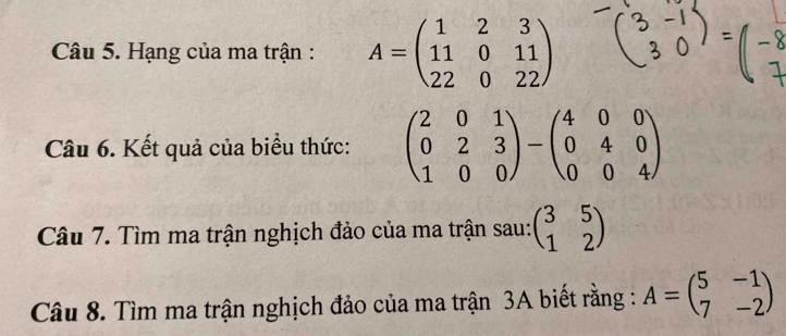 Hạng của ma trận : A=beginpmatrix 1&2&3 11&0&11 22&0&22endpmatrix
Câu 6. Kết quả của biểu thức: beginpmatrix 2&0&1 0&2&3 1&0&0endpmatrix -beginpmatrix 4&0&0 0&4&0 0&0&4endpmatrix
Câu 7. Tìm ma trận nghịch đảo của ma trận sau: beginpmatrix 3&5 1&2endpmatrix
Câu 8. Tìm ma trận nghịch đảo của ma trận 3A biết rằng : A=beginpmatrix 5&-1 7&-2endpmatrix