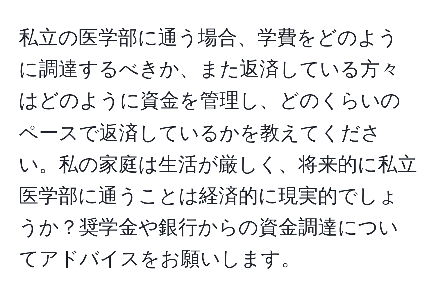 私立の医学部に通う場合、学費をどのように調達するべきか、また返済している方々はどのように資金を管理し、どのくらいのペースで返済しているかを教えてください。私の家庭は生活が厳しく、将来的に私立医学部に通うことは経済的に現実的でしょうか？奨学金や銀行からの資金調達についてアドバイスをお願いします。