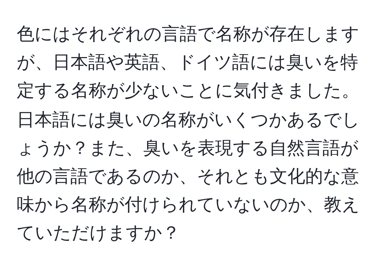 色にはそれぞれの言語で名称が存在しますが、日本語や英語、ドイツ語には臭いを特定する名称が少ないことに気付きました。日本語には臭いの名称がいくつかあるでしょうか？また、臭いを表現する自然言語が他の言語であるのか、それとも文化的な意味から名称が付けられていないのか、教えていただけますか？