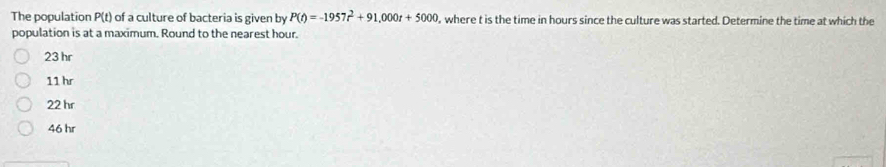 The population P(t) of a culture of bacteria is given by P(t)=-1957t^2+91,000t+5000 , where t is the time in hours since the culture was started. Determine the time at which the
population is at a maximum. Round to the nearest hour.
23 hr
11 hr
22 hr
46 hr