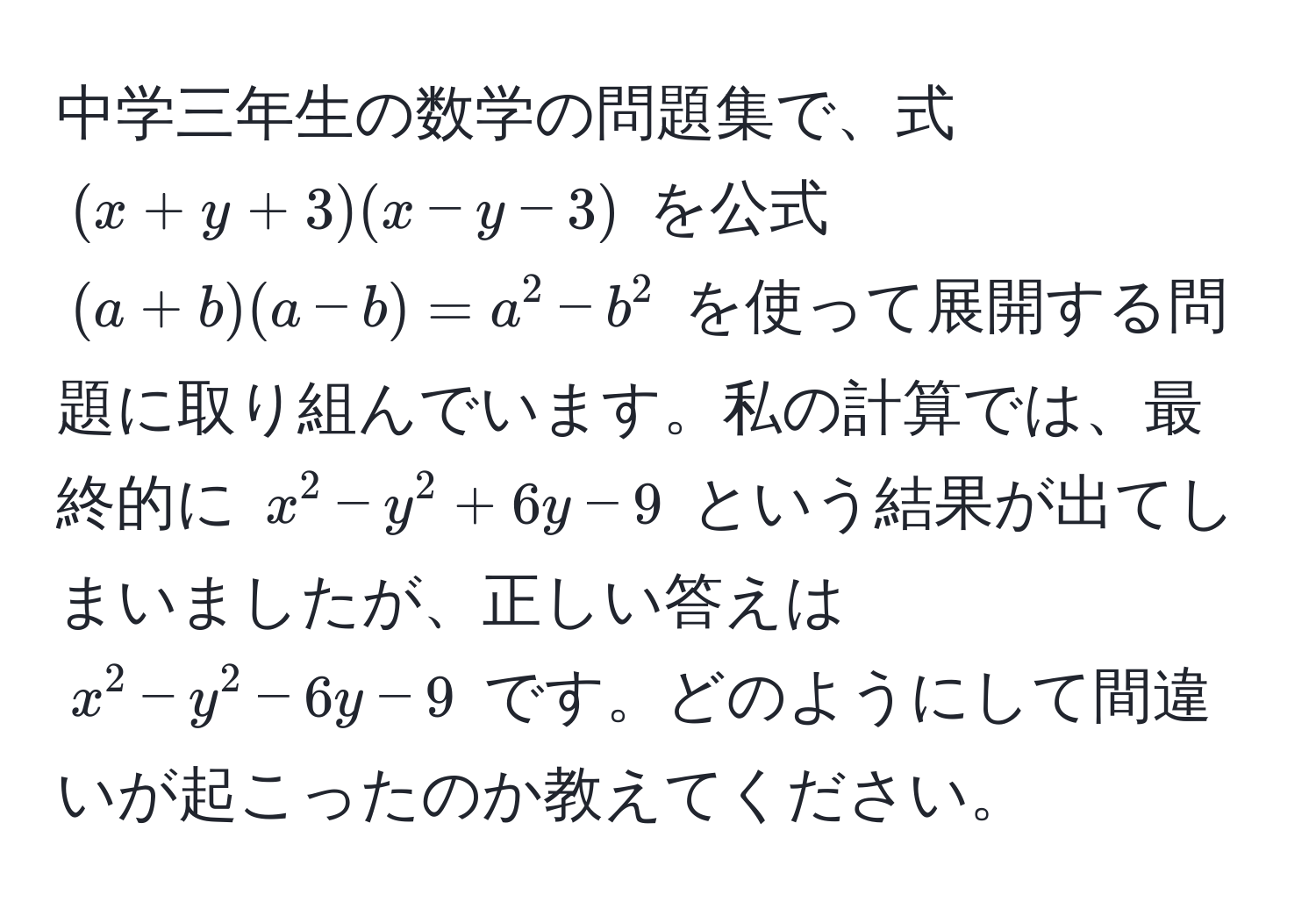 中学三年生の数学の問題集で、式 $(x+y+3)(x-y-3)$ を公式 $(a+b)(a-b)=a^2-b^2$ を使って展開する問題に取り組んでいます。私の計算では、最終的に $x^2 - y^2 + 6y - 9$ という結果が出てしまいましたが、正しい答えは $x^2 - y^2 - 6y - 9$ です。どのようにして間違いが起こったのか教えてください。