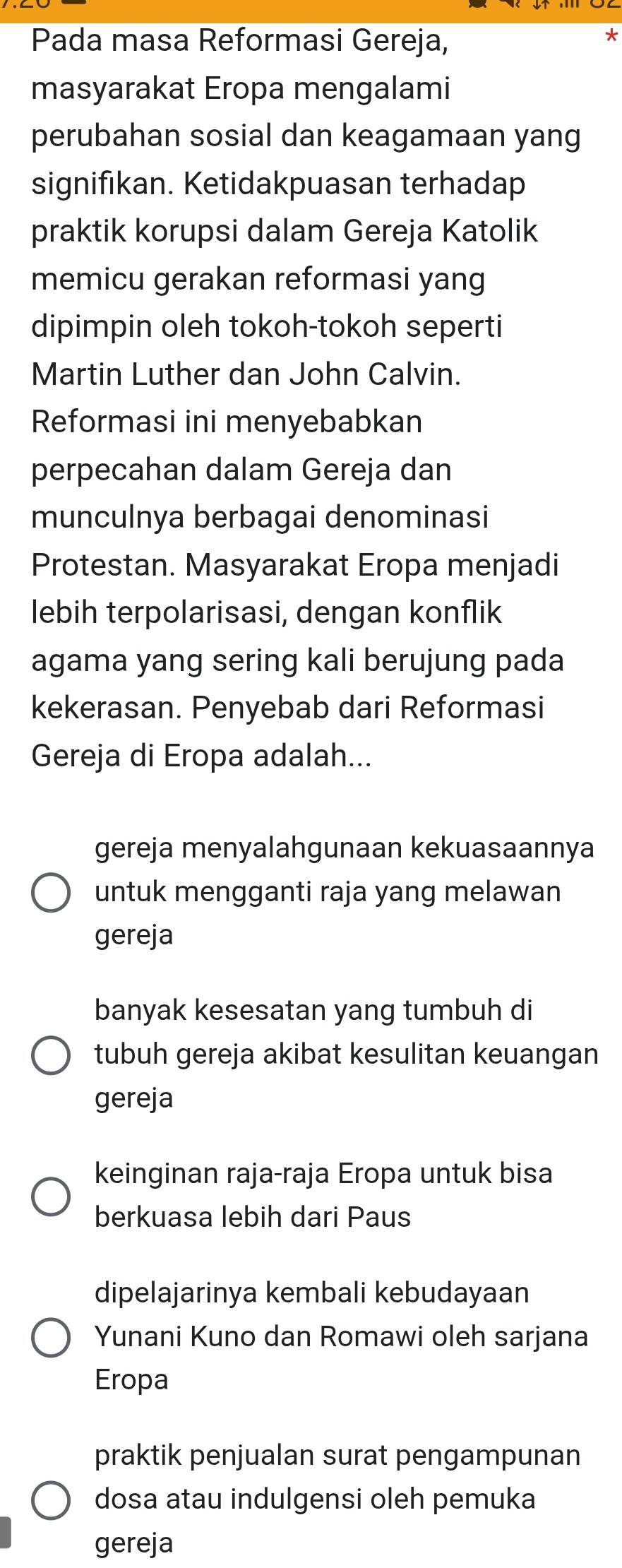 Pada masa Reformasi Gereja,
*
masyarakat Eropa mengalami
perubahan sosial dan keagamaan yang
signifikan. Ketidakpuasan terhadap
praktik korupsi dalam Gereja Katolik
memicu gerakan reformasi yang
dipimpin oleh tokoh-tokoh seperti
Martin Luther dan John Calvin.
Reformasi ini menyebabkan
perpecahan dalam Gereja dan
munculnya berbagai denominasi
Protestan. Masyarakat Eropa menjadi
lebih terpolarisasi, dengan konflik
agama yang sering kali berujung pada
kekerasan. Penyebab dari Reformasi
Gereja di Eropa adalah...
gereja menyalahgunaan kekuasaannya
untuk mengganti raja yang melawan
gereja
banyak kesesatan yang tumbuh di
tubuh gereja akibat kesulitan keuangan
gereja
keinginan raja-raja Eropa untuk bisa
berkuasa lebih dari Paus
dipelajarinya kembali kebudayaan
Yunani Kuno dan Romawi oleh sarjana
Eropa
praktik penjualan surat pengampunan
dosa atau indulgensi oleh pemuka
gereja