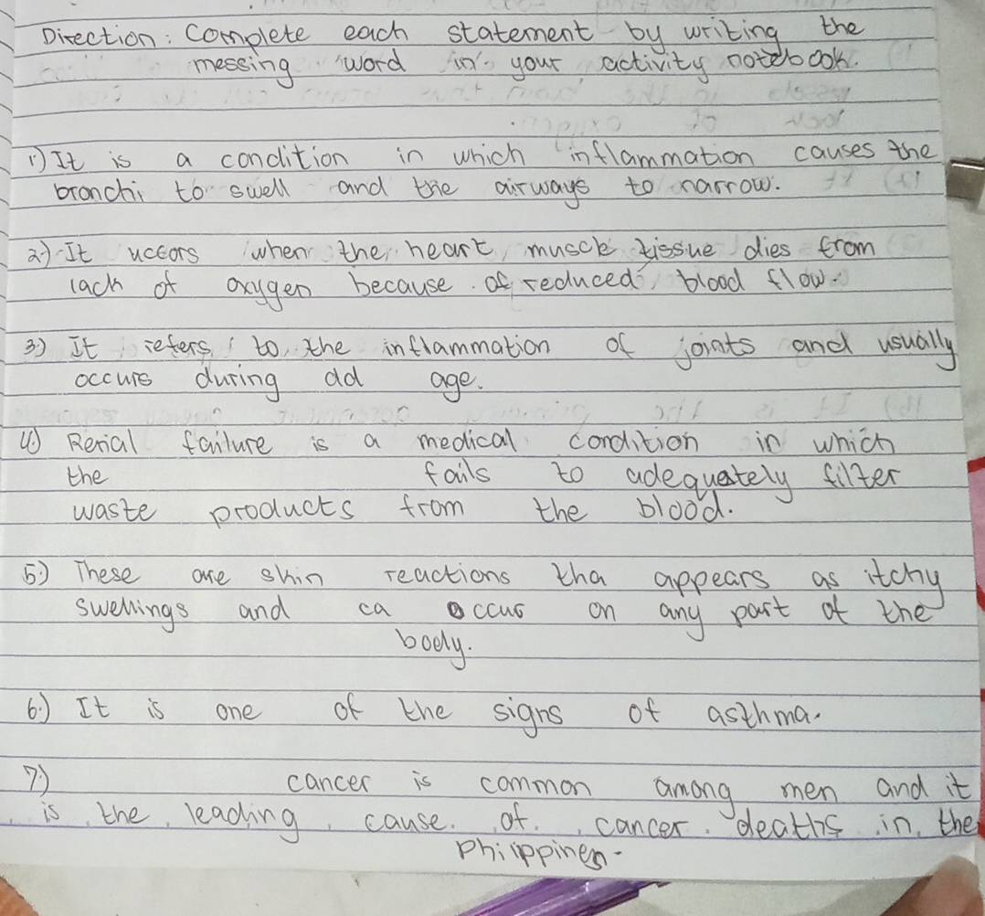 pirection: complete each statement by writing the 
messing word in your activity notebook. 
① It is a concition in which inflammation causes the 
bronchi to swell and the airways to narrow. 
a) It uccors when the heart musch tissue dies from 
lack of oxygen because of reduced blood flow. 
3 ) It refers to the inflammation of joints and usually 
occurs during od age. 
⑩ Rerial failure is a medical cordition in which 
the fails to adequately fifter 
waste products from the blood. 
5) These are shin reactions tha appears as itchy 
swellings and ca ccus on any part of the 
boely. 
() It is one of the signs of asthma. 
7) cancer is common among men and it 
is the leading cause. of cancer deaths in the 
phiippines.