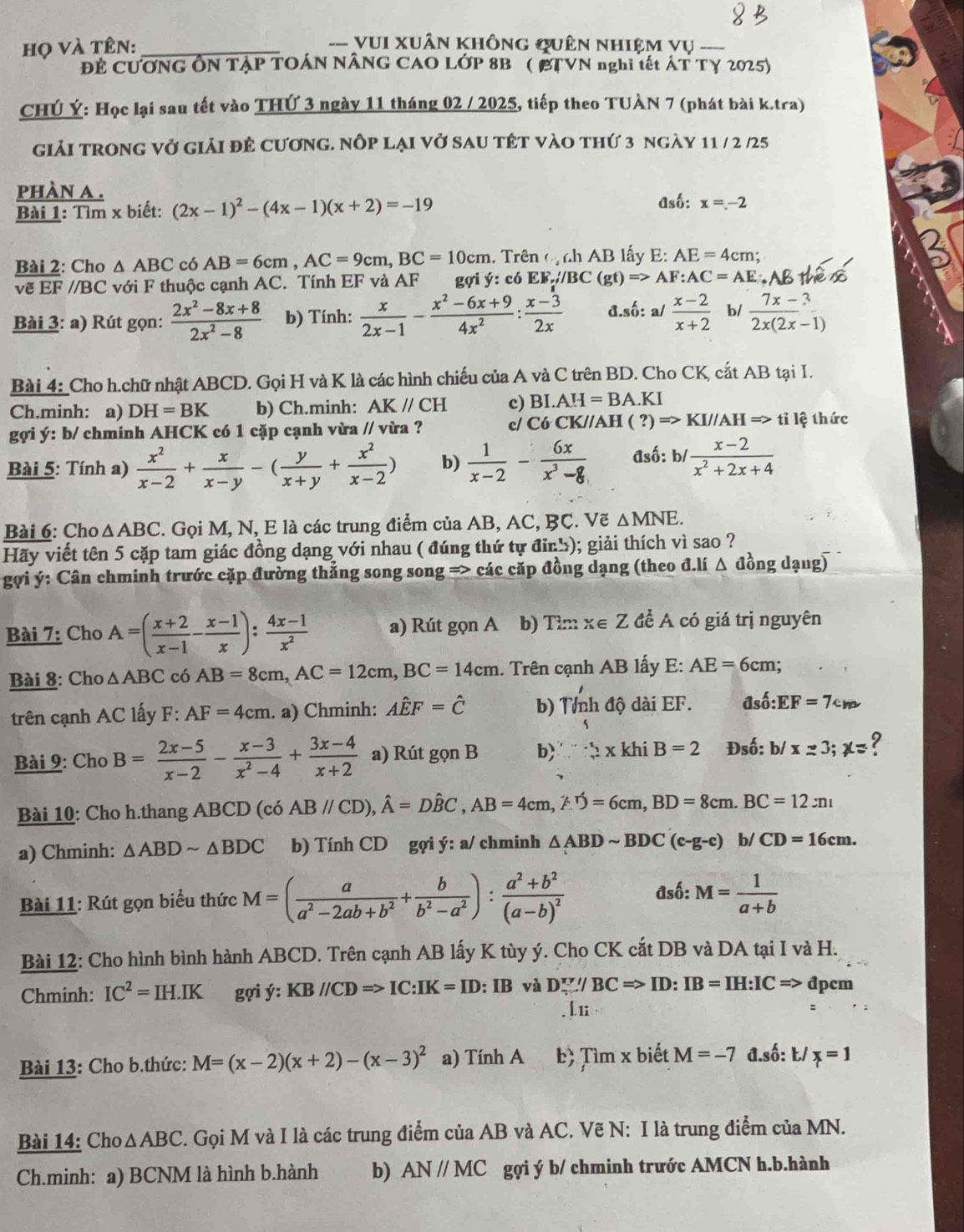 họ và tên:_
--- VUI Xuân không quên nhiệm vụ --
ĐE CƯƠNG ÔN TẠP TOÁN NÂNG CAO LỚP 8B ( BTVN nghĩ tết ÁT Tγ 2025)
CHÚ Ý: Học lại sau tết vào THỨ 3 ngày 11 tháng 02 / 2025, tiếp theo TUÀN 7 (phát bài k.tra)
giải trong vở giải đẻ cương. nớp lại vở sau tết vào thứ 3 ngày 11 / 2 /25
phàn a .
Bài 1: Tìm x biết: (2x-1)^2-(4x-1)(x+2)=-19 Asố: x=-2
Bài 2: Cho △ ABC có AB=6cm,AC=9cm,BC=10cm. Trên (ị nh AB lấy E: AE=4cm;
vẽ EF //BC với F thuộc cạnh AC. Tính EF và AF gợi y: có EW,/BC(gt)Rightarrow AF:AC=AE
Bài 3: a) Rút gọn:  (2x^2-8x+8)/2x^2-8  b) Tính:  x/2x-1 - (x^2-6x+9)/4x^2 : (x-3)/2x  đ.số: a/  (x-2)/x+2  b/  (7x-3)/2x(2x-1) 
Bài 4:_Cho h.chữ nhật ABCD. Gọi H và K là các hình chiếu của A và C trên BD. Cho CK, cắt AB tại I.
Ch.minh: a) DH=BK b) Ch.minh: AK//CH c) BI.AH=BA.KI
gợi ý: b/ chminh AHCK có 1 cặp cạnh vừa // vừa ? c/ Có CK//AH (?)Rightarrow KI//AHRightarrow ti lệ thức
Bài 5: Tính a)  x^2/x-2 + x/x-y -( y/x+y + x^2/x-2 ) b)  1/x-2 - 6x/x^3-8  đsố: b/  (x-2)/x^2+2x+4 
Bài 6: Cho △ ABC. Gọi M, N, E là các trung điểm của AB, AC, BC. Vẽ △ MNE.
Hãy viết tên 5 cặp tam giác đồng dạng với nhau ( đúng thứ tự đỉnh); giải thích vì sao ?
gợi ý: Cân chminh trước cặp đường thẳng song song => các cặp đồng dạng (theo đ.lí Δ đồng dạng)
Bài 7: Cho A=( (x+2)/x-1 - (x-1)/x ): (4x-1)/x^2  a) Rút gọn A b) Tim x∈ để A có giá trị nguyên
Bài 8: Cho △ ABC có AB=8cm,AC=12cm,BC=14cm.. Trên cạnh AB lấy E: AE=6cm;
trên cạnh AC lấy F: AF=4cm. a) Chminh: Ahat EF=hat C b) Tnh độ dài EF. đsố: EF=7cm
Bài 9: Cho B= (2x-5)/x-2 - (x-3)/x^2-4 + (3x-4)/x+2  a) Rút gonB b)   x khi B=2 Đsố: b/ x=3;x= ?
Bài 10: Cho h.thang ABCD (có AB//CD),hat A=Dhat BC,AB=4cm,hat F=6cm,BD=8cm. BC=12:n_1
a) Chminh: △ ABDsim △ BDC b) Tính CD gợi ý: a/ chminh △ ABDsim BDC(c-g-c) b/ CD=16cm.
đsố:
Bài 11: Rút gọn biểu thức M=( a/a^2-2ab+b^2 + b/b^2-a^2 ):frac a^2+b^2(a-b)^2 M= 1/a+b 
Bài 12: Cho hình bình hành ABCD. Trên cạnh AB lấy K tùy ý. Cho CK cắt DB và DA tại I và H.
Chminh: IC^2=IH.IK gợi ý: KB//CDRightarrow IC:IK=ID:IB và D∵ /BC=>ID:IB=IH:IC=> đpcm
. L 1
Bài 13: Cho b.thức: M=(x-2)(x+2)-(x-3)^2 a) Tính A b> Timx biết M=-7 đ.số: Ł/ x=1
Bài 14: Cho △ ABC 2. Gọi M và I là các trung điểm của AB và AC. Vẽ N: I là trung điểm của MN.
Ch.minh: a) BCNM là hình b.hành b) AN//MC gợi ý b/ chminh trước AMCN h.b.hành