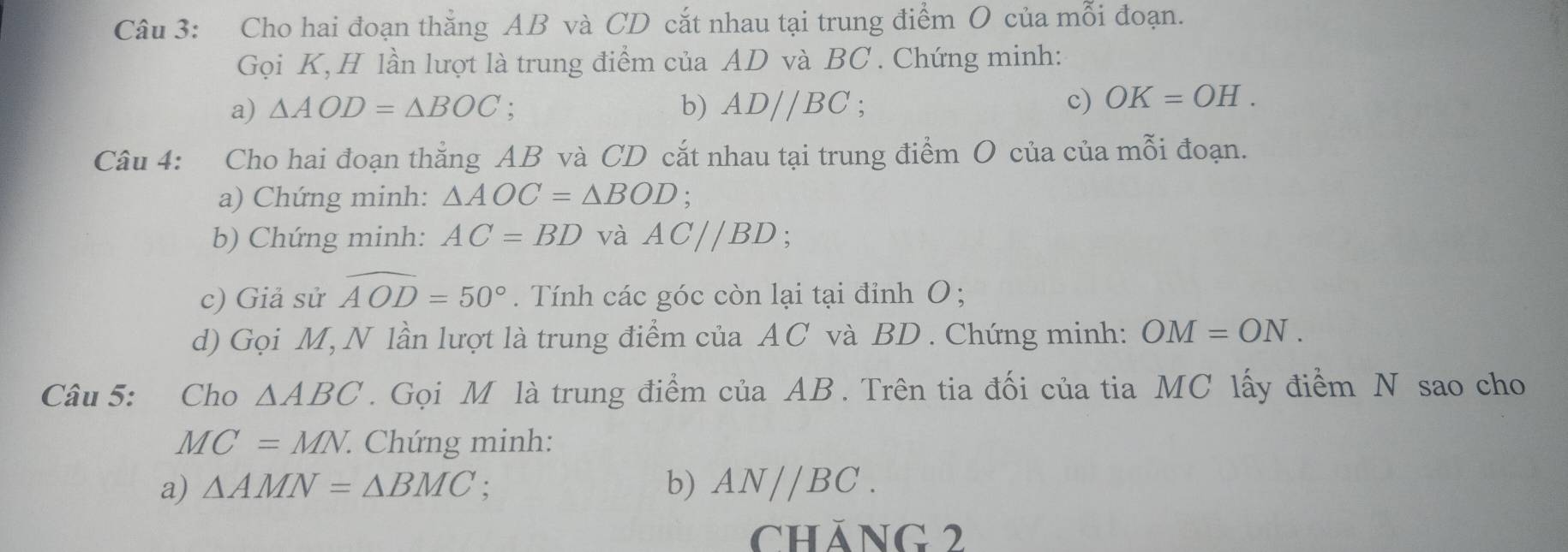 Cho hai đoạn thắng AB và CD cắt nhau tại trung điểm O của mỗi đoạn. 
Gọi K, H lần lượt là trung điểm của AD và BC. Chứng minh: 
a) △ AOD=△ BOC : b) AD//BC c) OK=OH. 
Câu 4: Cho hai đoạn thẳng AB và CD cắt nhau tại trung điểm O của của mỗi đoạn. 
a) Chứng minh: △ AOC=△ BOD. 
b) Chứng minh: AC=BD và AC//BD
c) Giả sử widehat AOD=50°. Tính các góc còn lại tại đỉnh O; 
d) Gọi M, N lần lượt là trung điểm của AC và BD. Chứng minh: OM=ON. 
Câu 5: Cho △ ABC. Gọi M là trung điểm của AB. Trên tia đối của tia MC lấy điểm N sao cho
MC=MN 7. Chứng minh: 
a) △ AMN=△ BMC : b) AN//BC. 
cháng 2