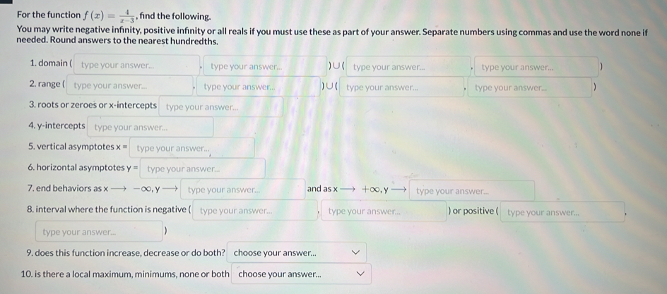For the function f(x)= 4/x-3  , find the following. 
You may write negative infnity, positive infinity or all reals if you must use these as part of your answer. Separate numbers using commas and use the word none if 
needed. Round answers to the nearest hundredths. 
1. domain ( type your answer... type your answer... )∪( type your answer... type your answer... 1 
2. range ( type your answer... type your answer... ) ∪ ( type your answer... type your answer... 1 
3. roots or zeroes or x-intercepts type your answer... 
4. y-intercepts type your answer... 
5. vertical asymptotes x= type your answer... 
6. horizontal asymptotes y = type your answer... 
7. end behaviors as x — -∞, y type your answer... and as x +∞, y type your answer... 
8. interval where the function is negative ( type your answer... type your answer. ) or positive ( type your answer... 
type your answer... ) 
9. does this function increase, decrease or do both? choose your answer... 
10. is there a local maximum, minimums, none or both choose vour answer..