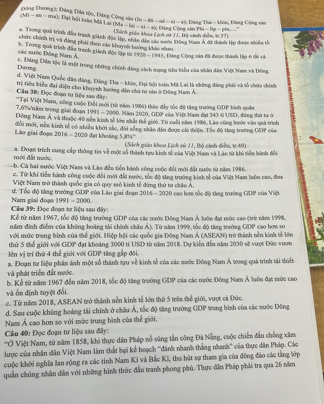 Đông Dương); Đảng Dân tộc, Đảng Cộng sản (In-d-nhat e-xi-a); Đảng Tha-khin , Đảng Cộng sản
(Mi-an-ma) ); ại hội toàn Mã Lai (M Ma-lai-xi-a); Đảng Cộng sản Phi-lip-pin,...”
(Sách giáo khoa Lịch sử 11, Bộ cánh diều. tr.37)
a. Trong quá trình đấu tranh giành độc lập, nhân dân các nước Đông Nam Á đã lập được nhiều tổ
chức chính trị và đảng phái theo các khuynh hướng khác nhau.
b. Trong quá trình đấu tranh giành độc lập từ 1
các nước Đông Nam Á. 1920-1945 5, Đảng Cộng sản đã được thành lập ở tất cả
c. Đảng Dân tộc là một trong những chính đảng cách mạng tiêu biểu của nhân dân Việt Nam và Đông
Dương.
d. Việt Nam Quốc dân đảng, Đảng Tha - khin, Đại hội toàn Mã Lai là những đảng phái và tổ chức chính
trị tiêu biểu đại diện cho khuynh hướng dân chủ tư sản ở Đông Nam Á.
Câu 38: Đọc đoạn tư liệu sau đây:
“Tại Việt Nam, công cuộc Đồi mới (từ năm 1986) thúc đẩy tốc độ tăng trưởng GDP bình quân
7,6%/năm trong giai đoạn 1991-200 0. Năm 2020, GDP của Việt Nam đạt 343 ti USD, đứng thứ tư ở
Đông Nam Á và thuộc 40 nền kinh tế lớn nhất thế giới. Từ cuối năm 1986, Lào cũng bước vào quá trình
đổi mới, nền kinh tế có nhiều khởi sắc, đời sống nhân dân được cải thiện. Tốc độ tăng trưởng GDP của
Lào giai đoạn 2016 - 2020 đạt khoảng 5,8%”
(Sách giáo khoa Lịch sử 11, Bộ cánh diều, tr.40)
a. Đoạn trích cung cấp thông tin về một số thành tựu kinh tế của Việt Nam và Lào từ khi tiến hành đồi
mới đất nước.
b. Cả hai nước Việt Nam và Lào đều tiến hành công cuộc đồi mới đất nước từ năm 1986.
c. Từ khi tiến hành công cuộc đồi mới đất nước, tốc độ tăng trưởng kinh tế của Việt Nam luôn cao, đưa
Việt Nam trở thành quốc gia có quy mô kinh tế đứng thứ tư châu Á.
d. Tốc độ tăng trưởng GDP của Lào giai đoạn 2016 - 2020 cao hơn tốc độ tăng trưởng GDP của Việt
Nam giai đoạn 1991 - 2000.
Câu 39: Đọc đoạn tư liệu sau đây:
Kể từ năm 1967, tốc độ tăng trưởng GDP của các nước Đông Nam Á luôn đạt mức cao (trừ năm 1998,
năm đỉnh điểm của khủng hoảng tài chính châu Á). Từ năm 1999, tốc độ tăng trưởng GDP cao hơn so
với mức trung bình của thế giới. Hiệp hội các quốc gia Đông Nam Á (ASEAN) trở thành nền kinh tế lớn
thứ 5 thế giới với GDP đạt khoảng 3000 tỉ USD từ năm 2018. Dự kiến đến năm 2030 sẽ vượt Đức vươn
ên vị trí thứ 4 thế giới với GDP tăng gấp đôi.
a. Đoạn tư liệu phản ánh một số thành tựu về kinh tế của các nước Đông Nam Á trong quá trình tái thiết
và phát triển đất nước.
b. Kể từ năm 1967 đến năm 2018, tốc độ tăng trưởng GDP của các nước Đông Nam Á luôn đạt mức cao
và ổn định tuyệt đối.
c. Từ năm 2018, ASEAN trở thành nền kinh tế lớn thứ 5 trên thế giới, vượt cả Đức.
d. Sau cuộc khủng hoảng tài chính ở châu Á, tốc độ tăng trưởng GDP trung bình của các nước Đông
Nam Á cao hơn so với mức trung bình của thế giới.
Câu 40: Đọc đoạn tư liệu sau đây:
“Ở Việt Nam, từ năm 1858, khi thực dân Pháp nổ súng tấn công Đà Nẵng, cuộc chiến đấu chống xâm
lược của nhân dân Việt Nam làm thất bại kế hoạch “đánh nhanh thắng nhanh” của thực dân Pháp. Các
cuộc khởi nghĩa lan rộng ra các tỉnh Nam Kì và Bắc Kì, thu hút sự tham gia của đông đảo các tầng lớp
quần chúng nhân dân với những hình thức đấu tranh phong phú. Thực dân Pháp phải tra qua 26 năm