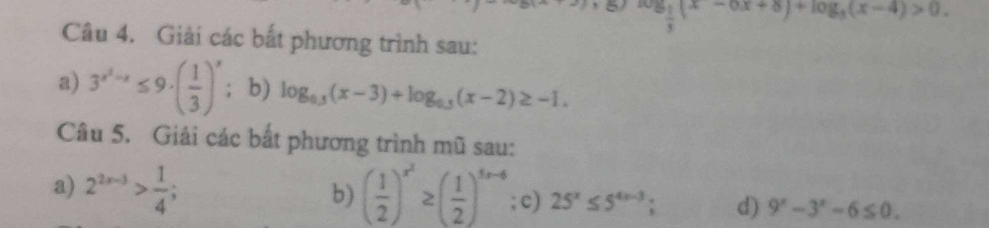 log _ 1/3 (x-6x+8)+log _3(x-4)>0. 
Câu 4. Giải các bắt phương trình sau: 
a) 3^(x^2)-x≤ 9· ( 1/3 )^x; b) log _0.5(x-3)+log _0.5(x-2)≥ -1. 
Câu 5. Giải các bắt phương trình mũ sau: 
b) ( 1/2 )^x^2≥ ( 1/2 )^5x-6
a) 2^(2x-3)> 1/4 ; ; c) 25^x≤ 5^(4x-3); d) 9^x-3^x-6≤ 0.