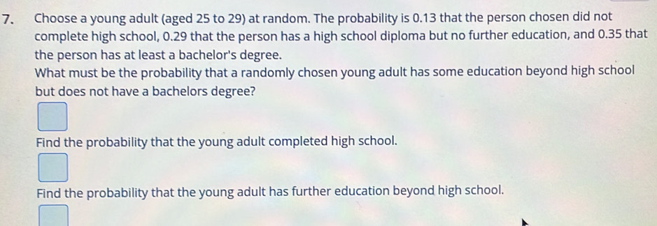 Choose a young adult (aged 25 to 29) at random. The probability is 0.13 that the person chosen did not 
complete high school, 0.29 that the person has a high school diploma but no further education, and 0.35 that 
the person has at least a bachelor's degree. 
What must be the probability that a randomly chosen young adult has some education beyond high school 
but does not have a bachelors degree? 
Find the probability that the young adult completed high school. 
Find the probability that the young adult has further education beyond high school.