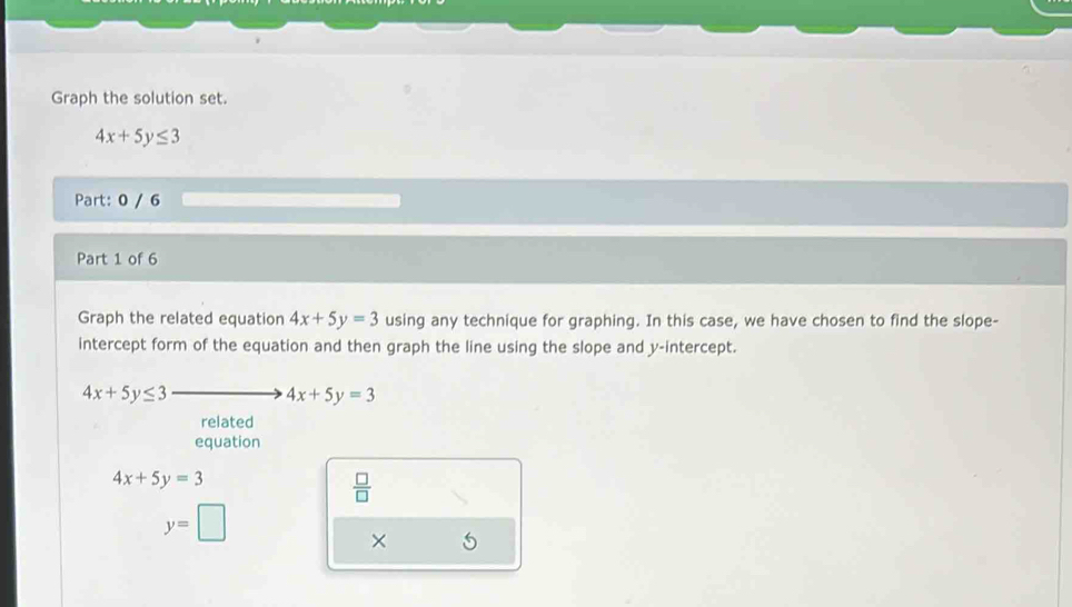 Graph the solution set.
4x+5y≤ 3
Part: 0 / 6 
Part 1 of 6 
Graph the related equation 4x+5y=3 using any technique for graphing. In this case, we have chosen to find the slope- 
intercept form of the equation and then graph the line using the slope and y-intercept.
4x+5y≤ 3
4x+5y=3
related 
equation
4x+5y=3
 □ /□  
y=□
×