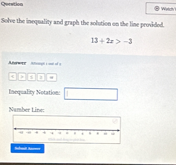 Question 
Watch 
Solve the inequality and graph the solution on the line provided.
13+2x>-3
Answer Attempt 1 out of 2
< > S 2 α 
Inequality Notation: 
□ 
Number Line: 
Submit Answer