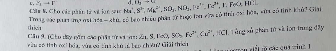 c, F_2to F^-
Câu 8. Cho các phân tử và ion sau: Na^+, S^(2-), Mg^(2+), SO_2, NO_2, Fe^(3+), Fe^(2+), F, FeO, HCl. d, O_2to
Trong các phản ứng oxi hóa - khử, có bao nhiêu phân tử hoặc ion vừa có tính oxi hóa, vừa có tính khử? Giải
thích
Câu 9. (Cho dãy gồm các phân tử và ion: Z Zn, S, FeO, SO_2, Fe^(2+), Cu^(2+) *, HCl. Tổng số phân tử và ion trong dãy
vừa có tính oxi hóa, vừa có tính khử là bao nhiêu? Giải thích
alectron viết rõ các quá trình 1.