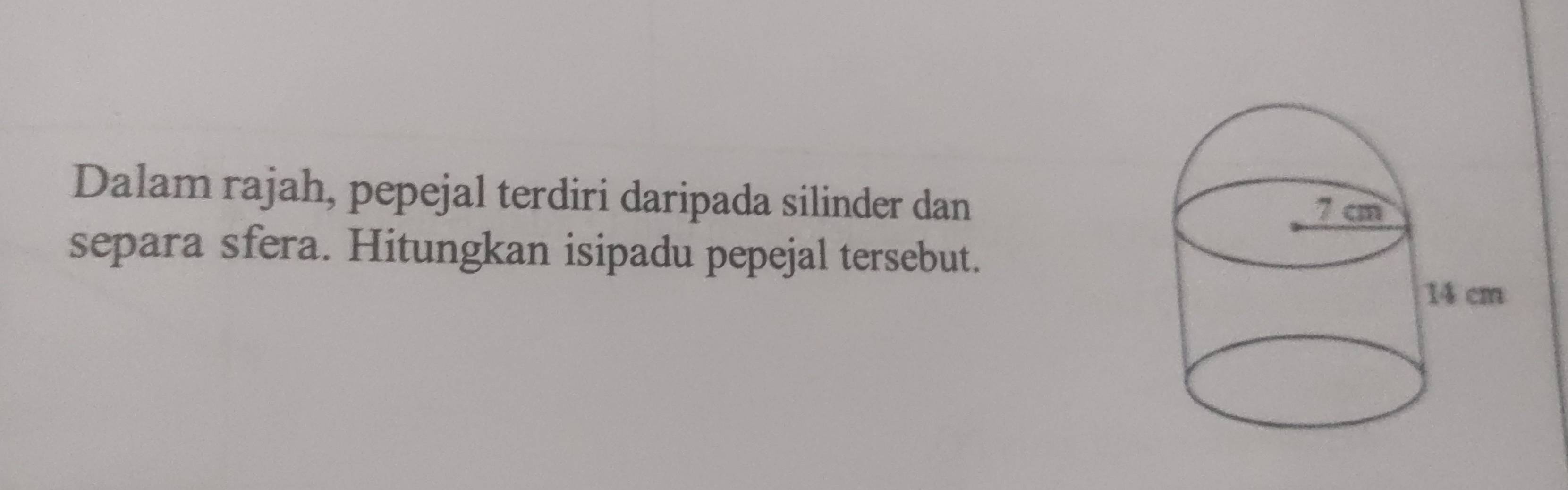 Dalam rajah, pepejal terdiri daripada silinder dan 
separa sfera. Hitungkan isipadu pepejal tersebut.