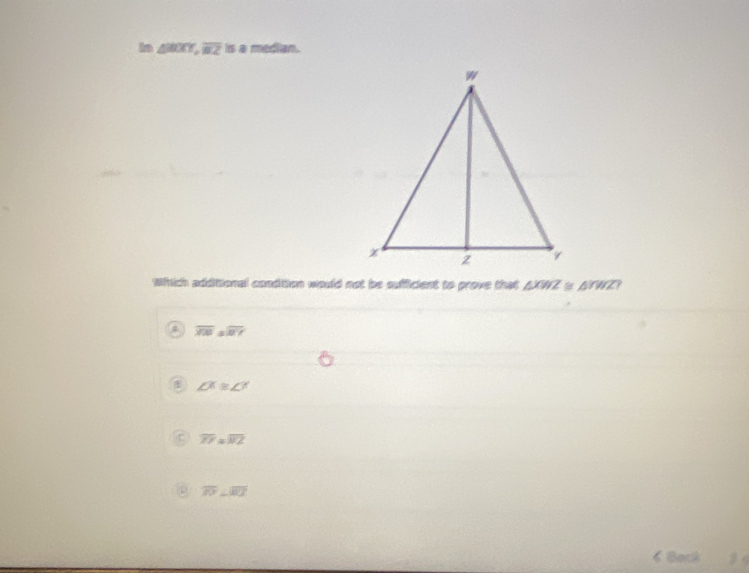 In △ , overline BZ isa median. 
which additional condition would not be sufficient to prove that △ XWZ≌ △ YWZ
overline XW=aoverline X
∠ X≌ ∠ Y
C overline ZY=overline WZ
0 overline PV⊥ overline RT
Bact 3