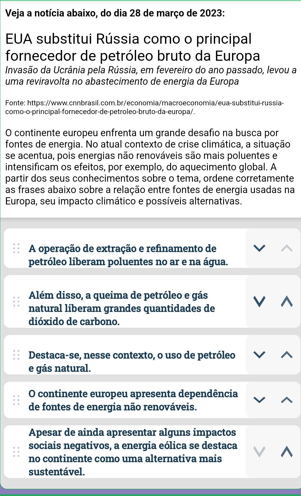 Veja a notícia abaixo, do dia 28 de março de 2023: 
EUA substitui Rússia como o principal 
fornecedor de petróleo bruto da Europa 
Invasão da Ucrânia pela Rússia, em fevereiro do ano passado, levou a 
uma reviravolta no abastecimento de energia da Europa 
Fonte: https://www.cnnbrasil.com.br/economia/macroeconomia/eua-substitui-russia- 
como-o-principal-fornecedor-de-petroleo-bruto-da-europa/. 
O continente europeu enfrenta um grande desafio na busca por 
fontes de energia. No atual contexto de crise climática, a situação 
se acentua, pois energias não renováveis são mais poluentes e 
intensificam os efeitos, por exemplo, do aquecimento global. A 
partir dos seus conhecimentos sobre o tema, ordene corretamente 
as frases abaixo sobre a relação entre fontes de energia usadas na 
Europa, seu impacto climático e possíveis alternativas. 
A operação de extração e refinamento de 
petróleo liberam poluentes no ar e na água. 
Além disso, a queima de petróleo e gás 
natural liberam grandes quantidades de 
V 
dióxido de carbono. 
Destaca-se, nesse contexto, o uso de petróleo 
e gás natural. 
O continente europeu apresenta dependência 
de fontes de energia não renováveis. 
Apesar de ainda apresentar alguns impactos 
sociais negativos, a energia eólica se destaca 
no continente como uma alternativa mais 
sustentável.