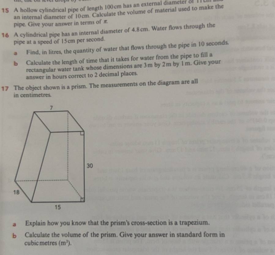 A hollow cylindrical pipe of length 100 cm has an external diameter of I 
an internal diameter of 10cm. Calculate the volume of material used to make the 
pipe. Give your answer in terms of π. 
16 A cylindrical pipe has an internal diameter of 4.8cm. Water flows through the 
pipe at a speed of 15cm per second. 
a Find, in litres, the quantity of water that flows through the pipe in 10 seconds. 
b Calculate the length of time that it takes for water from the pipe to fill a 
rectangular water tank whose dimensions are 3m by 2m by 1m. Give your 
answer in hours correct to 2 decimal places. 
17 The object shown is a prism. The measurements on the diagram are all 
in centimetres. 
Explain how you know that the prism's cross-section is a trapezium. 
B Calculate the volume of the prism. Give your answer in standard form in
cubic metres (m^3).