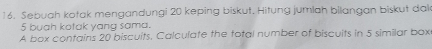 Sebuah kotak mengandungi 20 keping biskut. Hitung jumlah bilangan biskut dal
5 buah kotak yang sama. 
A box contains 20 biscuits. Calculate the total number of biscuits in 5 similar box