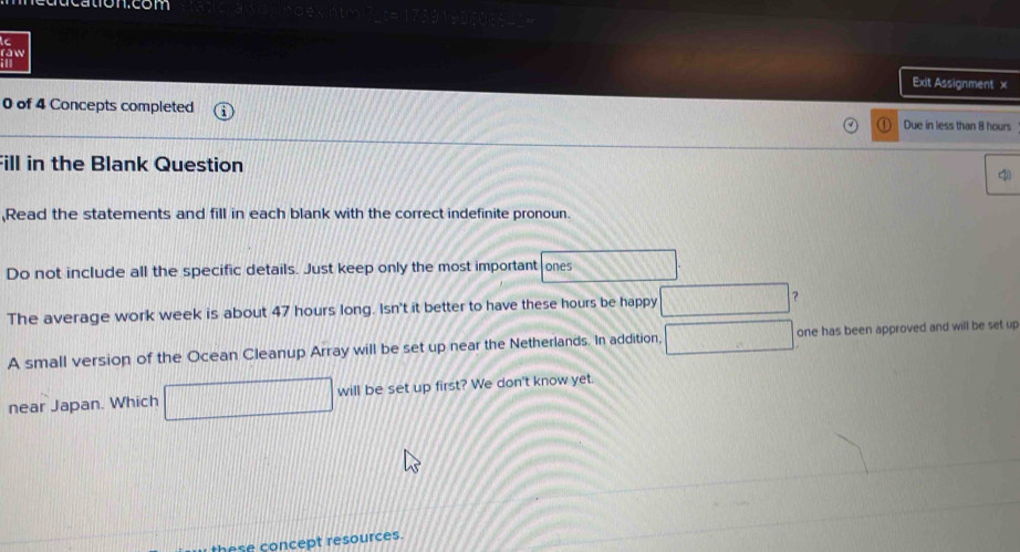 education.com 
raw 
Exit Assignment x 
0 of 4 Concepts completed Due in less than 8 hours
Fill in the Blank Question 
q 
,Read the statements and fill in each blank with the correct indefinite pronoun. 
Do not include all the specific details. Just keep only the most important ones 
The average work week is about 47 hours long. Isn't it better to have these hours be happy ？ 
A small version of the Ocean Cleanup Array will be set up near the Netherlands. In addition, one has been approved and will be set up 
near Japan. Which will be set up first? We don't know yet. 
these concept resources.
