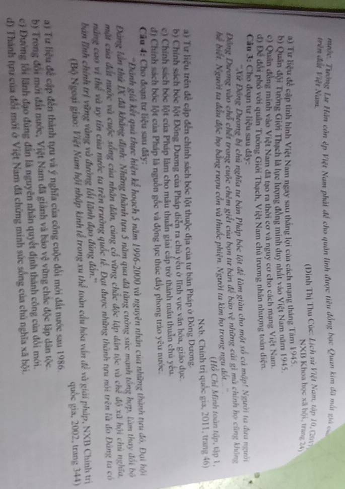 nước. Tưởng Lư Hàn còn ép Việt Nam phải để cho quân linh được tiêu đồng bạc Quan kim đã mất giả của
trên đất Việt Nam.
(Đinh Thị Thu Cúc: Lịch xử Việt Nam, tập 10, (2017)
NXB Khoa học xã hội, trang 24
a) Tư liệu đề cập tinh hình Việt Nam ngay sau thắng lợi của cách mạng tháng Tăm 1945.
b) Quân đội Tưởng Giới Thạch là lực lượng đồng minh duy nhất vào Việt Nam năm 1945.
c) Quân đồng minh vào Việt Nam đã tạo ra thời cơ và nguy cơ cho cách mạng Việt Nam.
d) Để đổi phố với quân Tướng Giới Thạch, Việt Nam chủ trương nhân nhượng toàn diện
Cu 3: Cho đoạn tư liệu sau đây:
'Xứ Đồng Dương bị chủ nghĩa tư bản Pháp bốc lột để làm giàu cho một số cá mập! Người ta đưa người
Động Dương vào chổ chết trong cuộc chêm giết của bọn tư bản đẻ báo x^2 những cái gì mã chính họ cũng không
hể biết. Người ta đầu độc họ bằng rượu côn và thuớc phiện. Người ta kim họ trong ngu dót
(Hỗ Chỉ Minh toàn tập, tập 1,
Nxb. Chính trị quốc gia, 2011, trang 46)
a) Tư liệu trên để cập đến chính sách bóc lột thuộc địa của tư bán Pháp ở Đông Dương.
b) Chính sách bốc lột Đông Dương của Pháp diễn ra chủ yểu ở lĩnh vực văn hóa, giáo dục.
c) Chính sách bốc lột của Pháp làm cho mâu thuẫn giai cấp trở thành mâu thuần chủ yêu.
d) Chính sách bốc lột của Pháp là nguồn gốc và động lực thúc đầy phong trào yêu nước.
Câu 4: Cho đoạn tư liệu sau đây:
*Đánh giả kết quả thực hiện kể hoạch 5 năm 1996-2000 và nguyên nhân của những thành tựu đỏ, Đại hội
Đảng lần thứ IX đã khẳng định: Những thành tựu 5 năm qua đã tặng cường sức mạnh tổng hợp, làm thay đổi bộ
mặt của đất nước và cuộc sống của nhân dân, cùng cổ vững chắc độc lập dân tộc và chế độ xã hội chủ nghĩa.
nng cao vị thể và uy tín của nước ta trện trường quốc tế. Đạt được những thành tựu nói trên là do Đảng ta có
bàn lĩnh chính trị vũng vàng và đường lối lãnh đạo đúng đẫn.''
(Bộ Ngoại giao: Việt Nam hội nhập kinh tễ trong xu thể toàn cầu hóa vấn đề và giải pháp, NXB Chính trị
quốc gia, 2002, trang 344)
a) Tư liệu để cập đến thành tựu và ý nghĩa của công cuộc đổi mới đất nước sau 1986.
b) Trong đổi mới đất nước, Việt Nam đã giảnh và bảo vệ vững chác độc lập dân tộc.
c) Đường lỗi lãnh đạo đùng dân là nguyên nhân quyết định thành công của đổi mới.
d) Thánh tựu của đổi mới ở Việt Nam đã chứng minh sức sống của chú nghĩa xã hội.