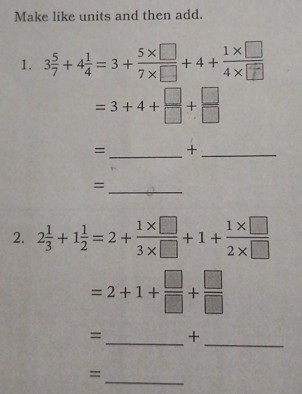 Make like units and then add. 
1. 3+4=3++4+
=3+4+ □ /□  + □ /□  
_= 
_+ 
_= 
2. 2 1/3 +1 1/2 =2+ (1* □ )/3* □  +1+ (1* □ )/2* □  
=2+1+ □ /□  + □ /□  
= 
_+ 
_ 
_ 
=