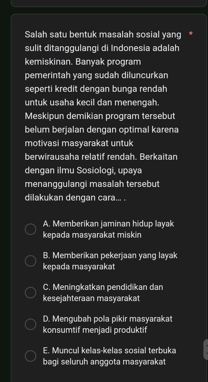 Salah satu bentuk masalah sosial yang *
sulit ditanggulangi di Indonesia adalah
kemiskinan. Banyak program
pemerintah yang sudah diluncurkan
seperti kredit dengan bunga rendah
untuk usaha kecil dan menengah.
Meskipun demikian program tersebut
belum berjalan dengan optimal karena
motivasi masyarakat untuk
berwirausaha relatif rendah. Berkaitan
dengan ilmu Sosiologi, upaya
menanggulangi masalah tersebut
dilakukan dengan cara... .
A. Memberikan jaminan hidup layak
kepada masyarakat miskin
B. Memberikan pekerjaan yang layak
kepada masyarakat
C. Meningkatkan pendidikan dan
kesejahteraan masyarakat
D. Mengubah pola pikir masyarakat
konsumtif menjadi produktif
E. Muncul kelas-kelas sosial terbuka
bagi seluruh anggota masyarakat