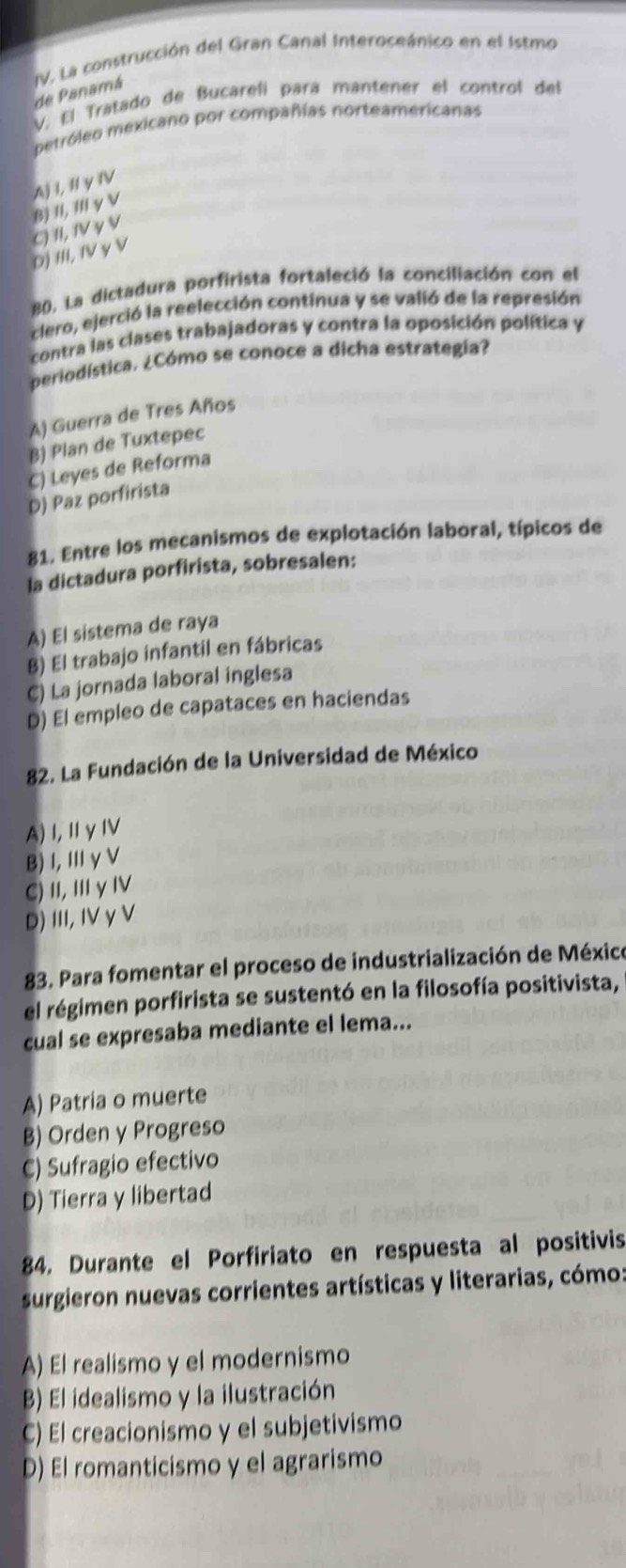 de Panamá IV. La construcción del Gran Canal Interoceánico en el 1stmo
V. El Tratado de Bucarelí pará mantener el control del
petróleo mexicano por compañías norteamericanas
B) II, III γ V A) I, II yIV
D) III, IV γ V C) II, IV γ V
B0. La dictadura porfirista fortaleció la conciliación con el
clero, ejerció la reelección continua y se valió de la represión
contra las clases trabajadoras y contra la oposición política y
periodística. ¿Cómo se conoce a dicha estrategia?
A) Guerra de Tres Años
B) Plan de Tuxtepec
C) Leyes de Reforma
D) Paz porfirista
81. Entre los mecanismos de explotación laboral, típicos de
la dictadura porfirista, sobresalen:
A) El sistema de raya
B) El trabajo infantil en fábricas
C) La jornada laboral inglesa
D) El empleo de capataces en haciendas
82. La Fundación de la Universidad de México
A)I,ⅡγIV
B)I, ⅢγV
C) I,ⅢγⅣV
D) III,IV γV
83. Para fomentar el proceso de industrialización de México
el régimen porfirista se sustentó en la filosofía positivista,
cual se expresaba mediante el lema...
A) Patria o muerte
B) Orden y Progreso
C) Sufragio efectivo
D) Tierra y libertad
84. Durante el Porfiriato en respuesta al positivis
surgieron nuevas corrientes artísticas y literarias, cómo:
A) El realismo y el modernismo
B) El idealismo y la ilustración
C) El creacionismo y el subjetivismo
D) El romanticismo y el agrarismo