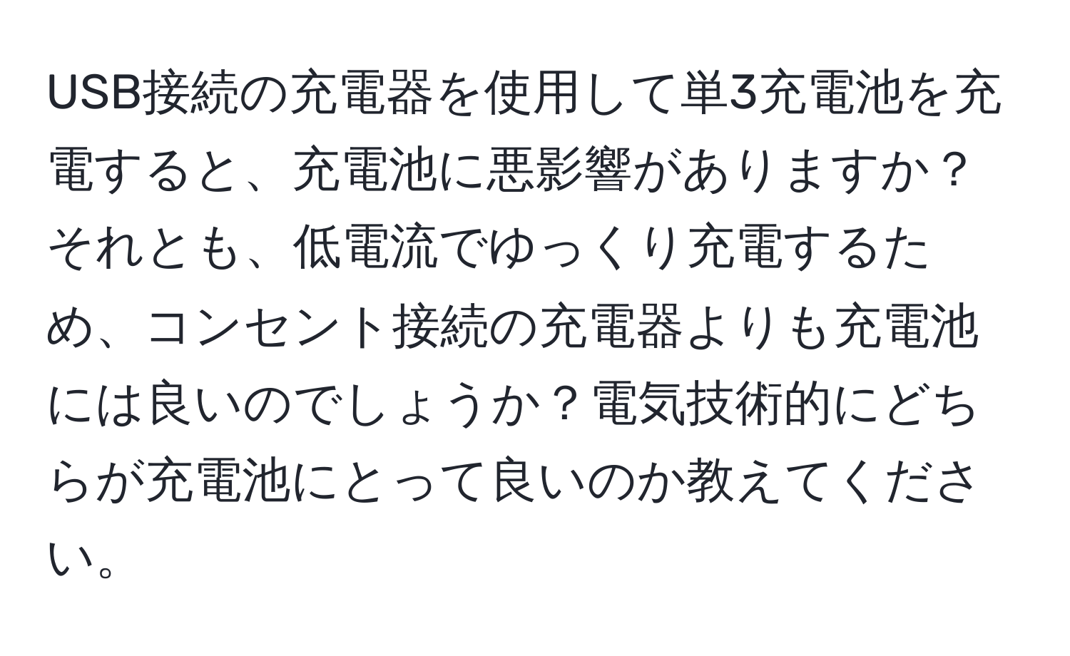 USB接続の充電器を使用して単3充電池を充電すると、充電池に悪影響がありますか？それとも、低電流でゆっくり充電するため、コンセント接続の充電器よりも充電池には良いのでしょうか？電気技術的にどちらが充電池にとって良いのか教えてください。