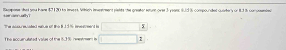 Suppose that you have $7120 to invest. Which investment yields the greater return over 3 years : 8.15% compounded quarterly or 8.3% compounded 
semiannually? 
The accumulated value of the 8.15% investment is 
The accumulated value of the 8.3% investment is Y