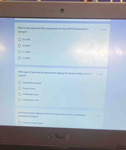 What is the minimum GPA requirement for the HOPE Scholarship in
Georgia? I paint
3.0 GPA
3.5 GPA
3.7 GPA
2.5 GPA
What type of loan has the government paying the interest while you're in I poine
school?
Unsubsidized Loans
Private Loans
Subsidized Loans
Work-Situdy Loans
Are interest rates higher or lower for loans taken out for a graduate or 1 joàn
professional degree?
They are usually higher