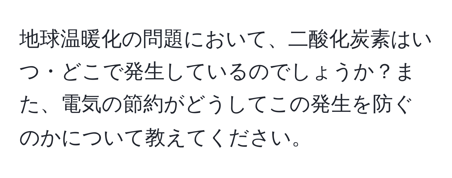 地球温暖化の問題において、二酸化炭素はいつ・どこで発生しているのでしょうか？また、電気の節約がどうしてこの発生を防ぐのかについて教えてください。