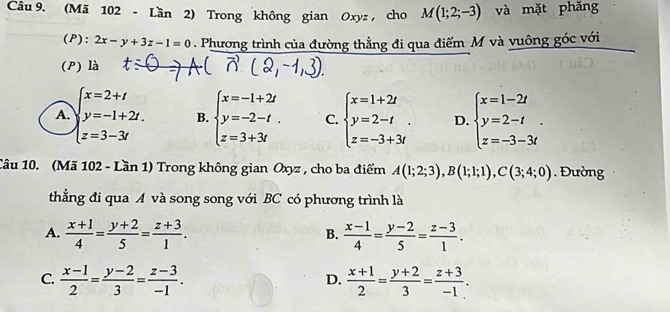 (Mã 102 - Lần 2) Trong không gian Oxyz , cho M(1;2;-3) và mặt phăng
(P): 2x-y+3z-1=0. Phương trình của đường thẳng đi qua điểm M và vuông góc với
(P) là
A. beginarrayl x=2+t y=-1+2t. z=3-3tendarray. B. beginarrayl x=-1+2t y=-2-t. z=3+3tendarray. C. beginarrayl x=1+2t y=2-t z=-3+3tendarray.. D. beginarrayl x=1-2t y=2-t z=-3-3tendarray.. 
Câu 10. (Mã 102 - Lần 1) Trong không gian Oxyz , cho ba điểm A(1;2;3), B(1;1;1), C(3;4;0). Đường
thẳng đi qua A và song song với BC có phương trình là
A.  (x+1)/4 = (y+2)/5 = (z+3)/1 .  (x-1)/4 = (y-2)/5 = (z-3)/1 . 
B.
C.  (x-1)/2 = (y-2)/3 = (z-3)/-1 .  (x+1)/2 = (y+2)/3 = (z+3)/-1 . 
D.