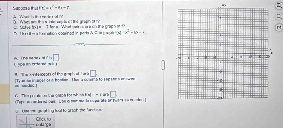 Suppose that f(x)=x^2-6x-7. 
Ay
A. What is the vertex of f?
B. What are the x-intercepts of the graph of f?
C. Solve f(x)=-7 for x. What points are on the graph of f?B
D. Use the information obtained in parts A-C to graph f(x)=x^2-6x-7.
A. The vertex of f is □. 
(Type an ordered pair.)
B. The x-intercepts of the graph of f are □. 
(Type an integer or a fraction. Use a comma to separate answers
as needed.) 
C. The points on the graph for which f(x)=-7 are □. 
(Type an ordered pair, Use a comma to separate answers as needed.)
D. Use the graphing tool to graph the function.
Click to
enlarge