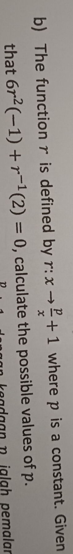 The functionr is defined by r:xto  p/x +1 where p is a constant. Given 
that 6r^2(-1)+r^(-1)(2)=0 , calculate the possible values of p. 
e a da an p jalah pemalar