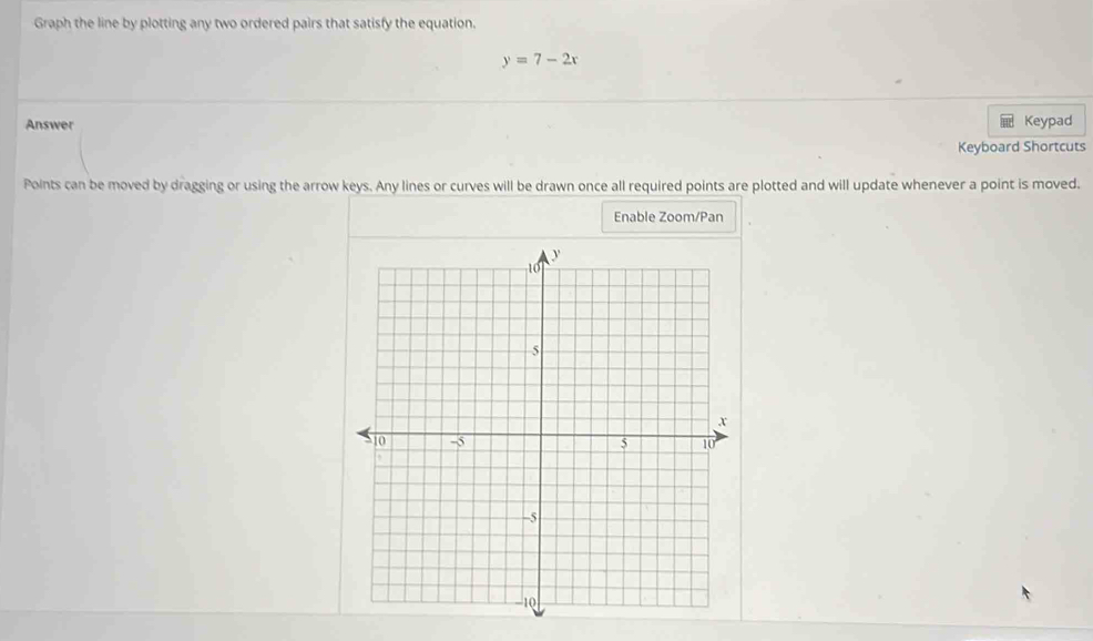 Graph the line by plotting any two ordered pairs that satisfy the equation.
y=7-2x
Answer Keypad 
Keyboard Shortcuts 
Points can be moved by dragging or using the arrow keys. Any lines or curves will be drawn once all required points are plotted and will update whenever a point is moved. 
Enable Zoom/Pan