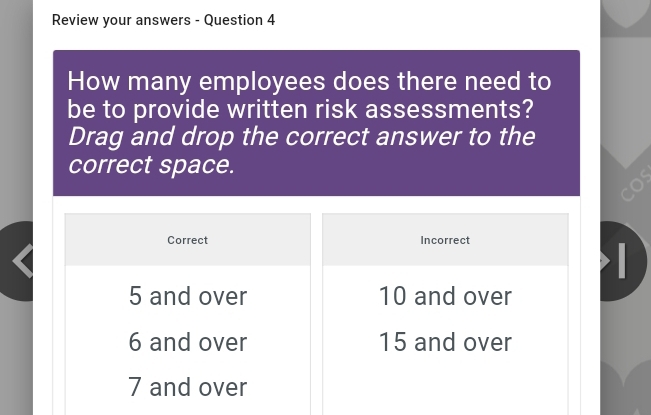 Review your answers - Question 4
How many employees does there need to
be to provide written risk assessments?
Drag and drop the correct answer to the
correct space.
Correct Incorrect

5 and over 10 and over
6 and over 15 and over
7 and over