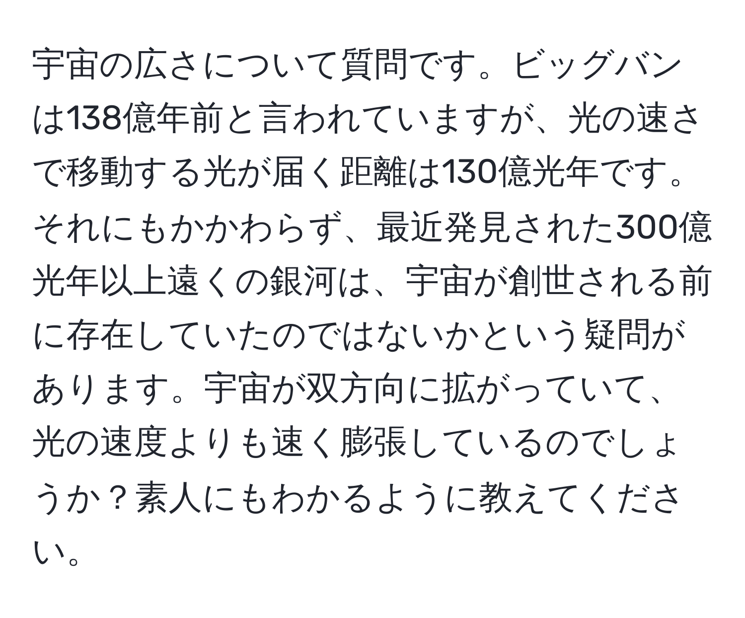 宇宙の広さについて質問です。ビッグバンは138億年前と言われていますが、光の速さで移動する光が届く距離は130億光年です。それにもかかわらず、最近発見された300億光年以上遠くの銀河は、宇宙が創世される前に存在していたのではないかという疑問があります。宇宙が双方向に拡がっていて、光の速度よりも速く膨張しているのでしょうか？素人にもわかるように教えてください。