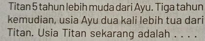 Titan 5 tahun lebih muda dari Ayu. Tiga tahun 
kemudian, usia Ayu dua kali lebih tua dari 
Titan. Usia Titan sekarang adalah . . . .