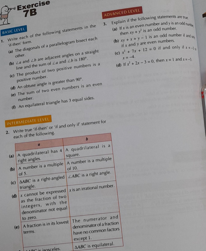 ADVANCED LEVEL
3. Explain if the following statements are true
BASIC LEVEL
(a) If x is an even number and y is an odd numbe
then
1. Write each of the following statements in the
(b) xy+x+y-1 is an odd number if and on .
(a) The diagonals of a parallelogram bisect each xy+y^2 is an odd number.
'if-then' form.
other. if x and y are even numbers.
(b) ∠ a and ∠ b are adjacent angles on a straight (c) x^2+7x+12=0
if and only if x=-3
line and the sum of ∠ a and ∠ b is 180°.
x=-4.
(c) The product of two positive numbers is a (d) If x^2+2x-3=0 ,then x=1 and x=-3.
positive number.
(d) An obtuse angle is greater than 90°.
(e) The sum of two even numbers is an even
number.
(f) An equilateral triangle has 3 equal sides.
INTERMEDIATE LEVEL
then’ or ‘if and only if’ statement for
C is isosceles. △ ABC is equila