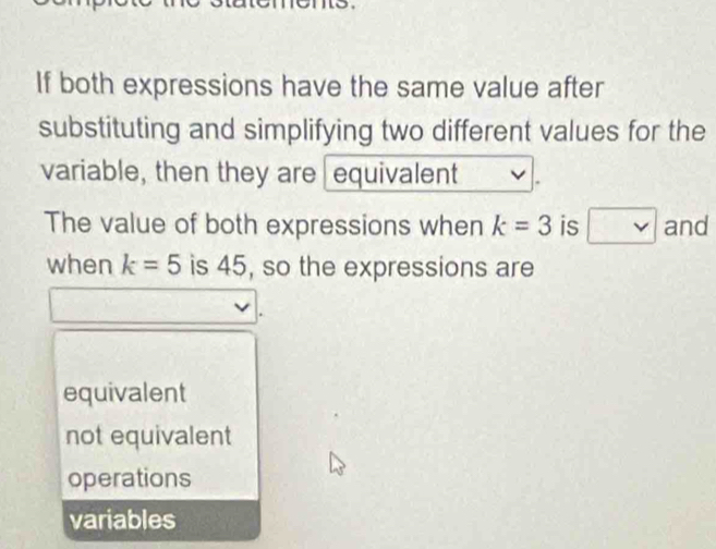 If both expressions have the same value after
substituting and simplifying two different values for the
variable, then they are equivalent
The value of both expressions when k=3 is , v and
when k=5 is 45, so the expressions are
equivalent
not equivalent
operations
variables