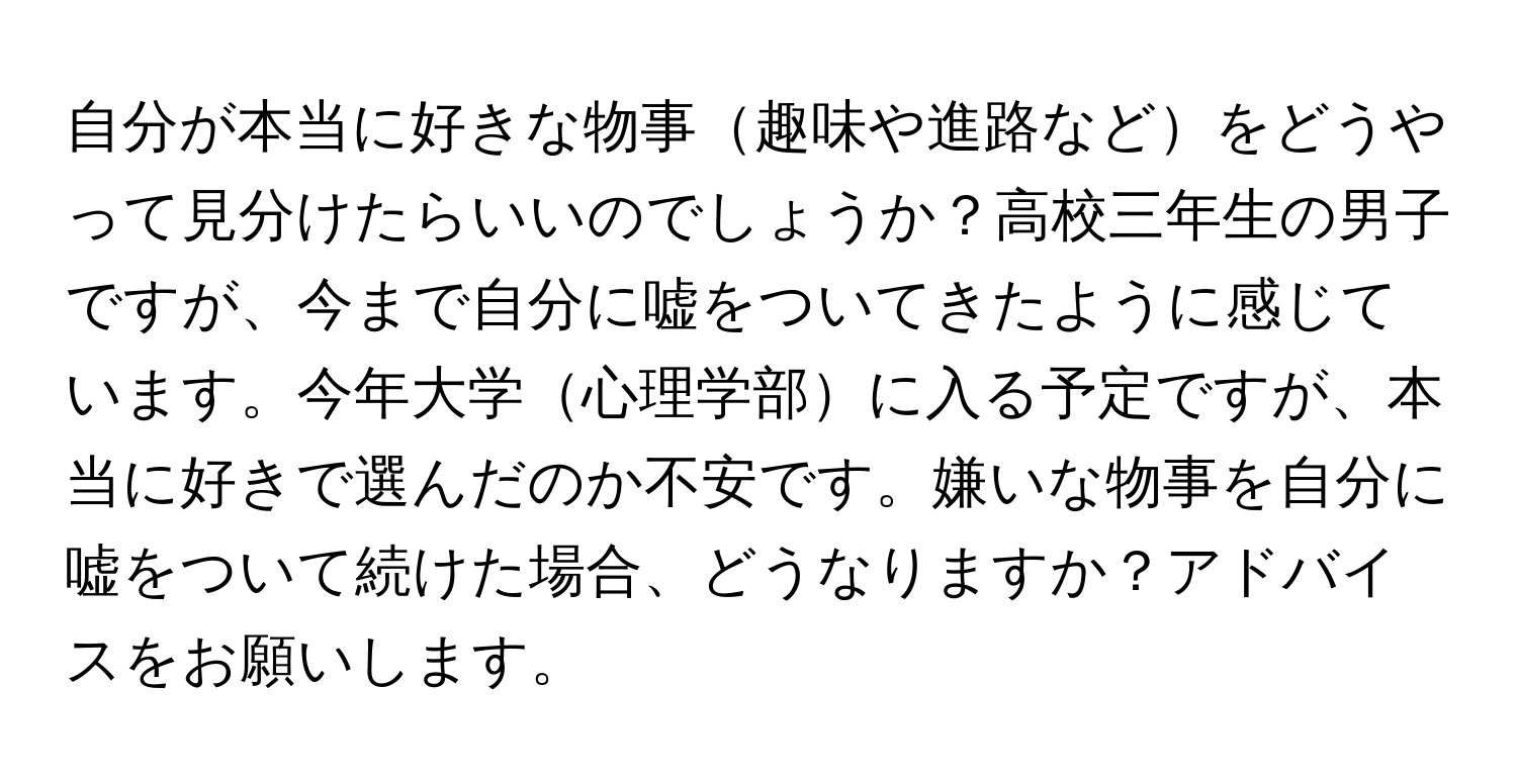 自分が本当に好きな物事趣味や進路などをどうやって見分けたらいいのでしょうか？高校三年生の男子ですが、今まで自分に嘘をついてきたように感じています。今年大学心理学部に入る予定ですが、本当に好きで選んだのか不安です。嫌いな物事を自分に嘘をついて続けた場合、どうなりますか？アドバイスをお願いします。