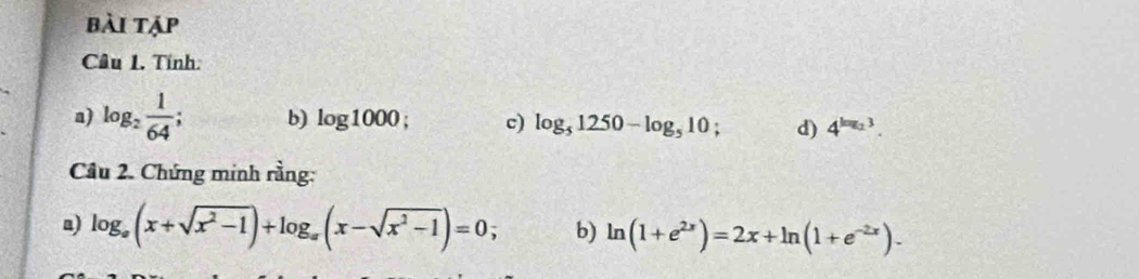 bài tập 
Câu 1. Tính: 
a) log _2 1/64 ; b) log 1000; c) log _51250-log _510 d) 4^(log _2)3. 
Câu 2. Chứng minh rằng: 
a) log _a(x+sqrt(x^2-1))+log _a(x-sqrt(x^2-1))=0; b) ln (1+e^(2x))=2x+ln (1+e^(-2x)).