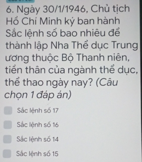 Ngày 30/1/1946, Chủ tịch
Hồ Chí Minh ký ban hành
Sắc lệnh số bao nhiêu để
thành lập Nha Thể dục Trung
ương thuộc Bộ Thanh niên,
tiền thân của ngành thể dục,
thể thao ngày nay? (Câu
chọn 1 đáp án)
Sắc lệnh số 17
Sắc lệnh số 16
Sắc lệnh số 14
Sắc lệnh số 15