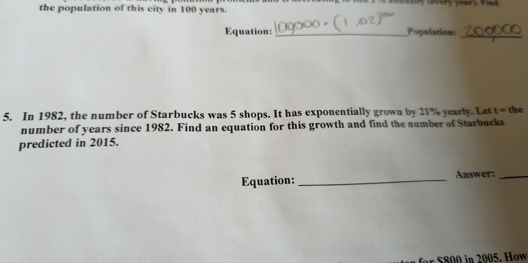 size 2 75 annually (every year). Find 
the population of this city in 100 years. 
Equation: _Population:_ 
5. In 1982, the number of Starbucks was 5 shops. It has exponentially grown by 21% yearly. Let t= the 
number of years since 1982. Find an equation for this growth and find the number of Starbucks 
predicted in 2015. 
Equation:_ 
Answer:_ 
ff in 205. How