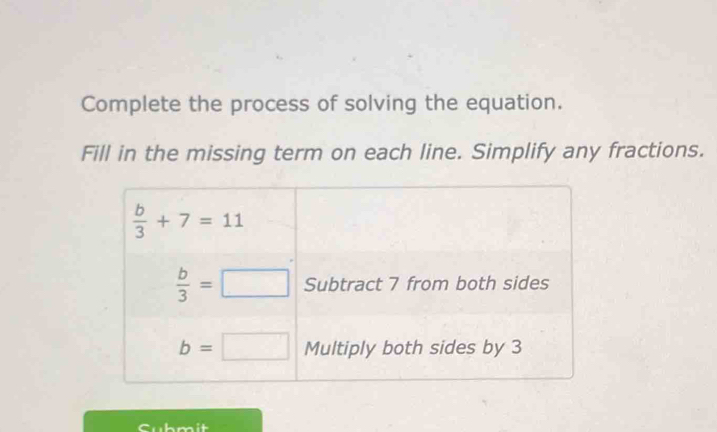 Complete the process of solving the equation. 
Fill in the missing term on each line. Simplify any fractions.
 b/3 +7=11
 b/3 =□ Subtract 7 from both sides
b=□ Multiply both sides by 3
cubmit